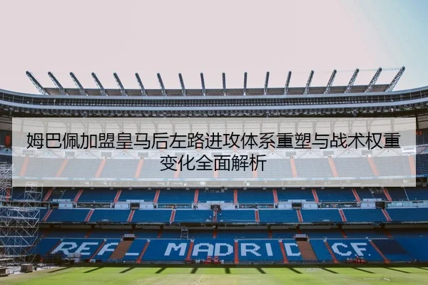 姆巴佩加盟皇马后左路进攻体系重塑与战术权重变化全面解析