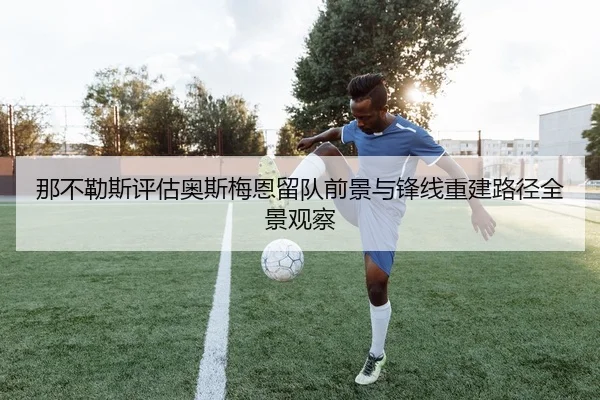 那不勒斯评估奥斯梅恩留队前景与锋线重建路径全景观察